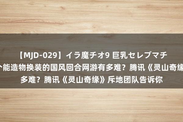 【MJD-029】イラ魔チオ9 巨乳セレブマチオ ユリア 作念一个能造物换装的国风回合网游有多难？腾讯《灵山奇缘》斥地团队告诉你