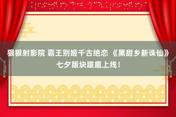 狠狠射影院 霸王别姬千古绝恋 《黑甜乡新诛仙》七夕版块跋扈上线！