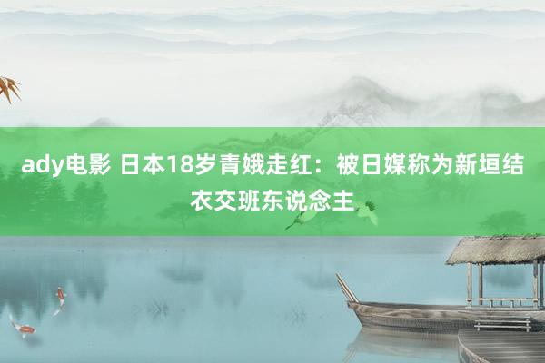 ady电影 日本18岁青娥走红：被日媒称为新垣结衣交班东说念主