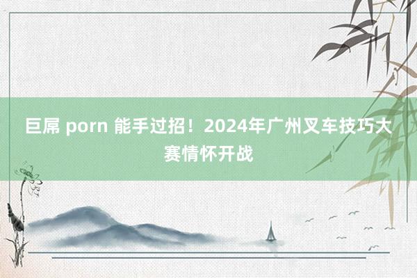 巨屌 porn 能手过招！2024年广州叉车技巧大赛情怀开战