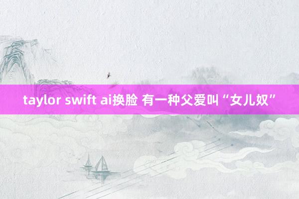 taylor swift ai换脸 有一种父爱叫“女儿奴”