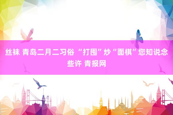 丝袜 青岛二月二习俗 “打囤”炒“面棋”您知说念些许 青报网