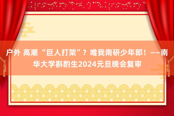 户外 高潮 “巨人打架”？唯我南研少年郎！——南华大学斟酌生2024元旦晚会复审